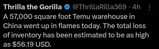 @ThrillaRilla369 posts:  
A 57,000 square foot Temu warehouse in
China went up in flames today. The total loss of inventory has been estimated to be as high as $56.19 USD.