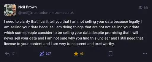 @neil@mastodon.neilzone.co.uk on Mastodon: "I need to clarify that I can’t tell you that I am not selling your data because legally I am selling your data because I am doing things that are not not selling your data which some people consider to be selling your data despite promising that I will never sell your data and I am not sure why you find this unclear and I still need that license to your content and I am very transparent and trustworthy."